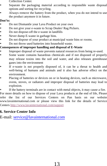      13      Collection Center.    Separate the packaging material according to responsible waste disposal options and sorting for recycling.    Always remove the battery from the product, when you do not intend to use the product anymore it in future.   Don&rsquo;ts:  Do not Dismantle your Lava Product on your own  Do not give your e-waste to Scrap Dealer/ Rag Pickers.    Do not dispose-off the e-waste in landfills    Never dump E-waste in garbage bins.    Do not dispose of your product at municipal waste bins or rooms.    Do not throw used batteries into household waste.   Consequences of improper handling and disposal of E-Waste  Improper disposal of waste prevents natural resources from being re-used.    Some waste contains hazardous chemicals and if not disposed of properly may release toxins into the soil and water, and also releases greenhouse gases into the environment    If e-waste is not properly disposed of, it can be a threat to health and well-being of humans and animals and it also has adverse effect on the environment.   Placing of batteries or devices on or in heating devices, such as microwave, ovens, stoves, or radiators and improper disposal of batteries may lead to explosion.   If the battery terminals are in contact with metal objects, it may cause a fire.   For more details on how to dispose of your Lava products at the end of life, Please refer the list of our Services Centers on Pan basis on our website www.lavainternational.com or please view this link for the details of Service Centers http://www.lavainternational.com/support 6. Service Center Info E-mail: service@lavainternational.com  