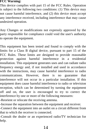      14       FCC Warning: This device complies with part 15 of the FCC Rules. Operation is subject to the following two conditions: (1) This device may not cause harmful interference, and (2) this device must accept any interference received, including interference that may cause undesired operation.  Any Changes or modifications not expressly approved by the party responsible for compliance could void the user's authority to operate the equipment.  This equipment has been tested and found to comply with the limits for a Class B digital device, pursuant to part 15 of the FCC Rules. These limits are designed to provide reasonable protection against harmful interference in a residential installation. This equipment generates uses and can radiate radio frequency energy and, if not installed and used in accordance with the instructions, may cause harmful interference to radio communications. However, there is no guarantee that interference will not occur in a particular installation. If this equipment does cause harmful interference to radio or television reception, which can be determined by turning the equipment off and on, the user is encouraged to try to correct the interference by one or more of the following measures: -Reorient or relocate the receiving antenna. -Increase the separation between the equipment and receiver. -Connect the equipment into an outlet on a circuit different from that to which the receiver is connected. -Consult the dealer or an experienced radio/TV technician for help. 