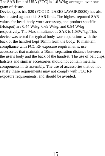      15       The SAR limit of USA (FCC) is 1.6 W/kg averaged over one gram of tissue.   Device types iris 820 (FCC ID: 2AEE8LAVAIRIS820) has also been tested against this SAR limit. The highest reported SAR values for head, body-worn accessory, and product specific (Hotspot) are 0.44 W/kg, 0.69 W/kg, and 0.84 W/kg respectively. The Max simultaneous SAR is 1.03W/kg. This device was tested for typical body-worn operations with the back of the handset kept 10mm from the body. To maintain compliance with FCC RF exposure requirements, use accessories that maintain a 10mm separation distance between the user's body and the back of the handset. The use of belt clips, holsters and similar accessories should not contain metallic components in its assembly. The use of accessories that do not satisfy these requirements may not comply with FCC RF exposure requirements, and should be avoided.    