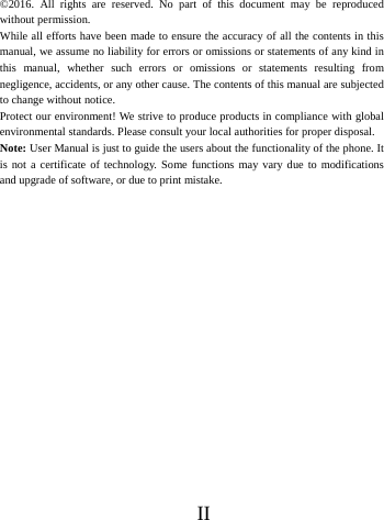      II        &copy;2016. All rights are reserved. No part of this document may be reproduced without permission. While all efforts have been made to ensure the accuracy of all the contents in this manual, we assume no liability for errors or omissions or statements of any kind in this manual, whether such errors or omissions or statements resulting from negligence, accidents, or any other cause. The contents of this manual are subjected to change without notice. Protect our environment! We strive to produce products in compliance with global environmental standards. Please consult your local authorities for proper disposal. Note: User Manual is just to guide the users about the functionality of the phone. It is not a certificate of technology. Some functions may vary due to modifications and upgrade of software, or due to print mistake.  