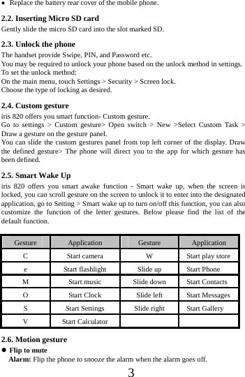      3       Replace the battery rear cover of the mobile phone. 2.2. Inserting Micro SD card Gently slide the micro SD card into the slot marked SD. 2.3. Unlock the phone   The handset provide Swipe, PIN, and Password etc.   You may be required to unlock your phone based on the unlock method in settings. To set the unlock method: On the main menu, touch Settings > Security > Screen lock. Choose the type of locking as desired.   2.4. Custom gesture     iris 820 offers you smart function- Custom gesture. Go to settings > Custom gesture> Open switch > New >Select Custom Task > Draw a gesture on the gesture panel. You can slide the custom gestures panel from top left corner of the display. Draw the defined gesture> The phone will direct you to the app for which gesture has been defined. 2.5. Smart Wake Up iris 820 offers you smart awake function - Smart wake up, when the screen is locked, you can scroll gesture on the screen to unlock it to enter into the designated application, go to Setting > Smart wake up to turn on/off this function, you can also customize the function of the letter gestures. Below please find the list of the default function.  Gesture  Application  Gesture  Application C  Start camera  W  Start play store e  Start flashlight  Slide up  Start Phone M  Start music  Slide down  Start Contacts O  Start Clock  Slide left  Start Messages S  Start Settings  Slide right  Start Gallery V Start Calculator     2.6. Motion gesture  Flip to mute   Alarm: Flip the phone to snooze the alarm when the alarm goes off. 