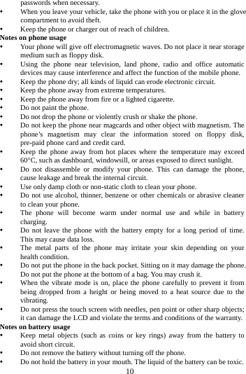 passwords when necessary.  When you leave your vehicle, take the phone with you or place it in the glove compartment to avoid theft.  Keep the phone or charger out of reach of children. Notes on phone usage  Your phone will give off electromagnetic waves. Do not place it near storage medium such as floppy disk.  Using the phone near television, land phone, radio and office automatic devices may cause interference and affect the function of the mobile phone.  Keep the phone dry; all kinds of liquid can erode electronic circuit.  Keep the phone away from extreme temperatures.  Keep the phone away from fire or a lighted cigarette.  Do not paint the phone.  Do not drop the phone or violently crush or shake the phone.  Do not keep the phone near magcards and other object with magnetism. The phone&rsquo;s magnetism may clear the information stored on floppy disk, pre-paid phone card and credit card.  Keep the phone away from hot places where the temperature may exceed 60&deg;C, such as dashboard, windowsill, or areas exposed to direct sunlight.  Do not disassemble or modify your phone. This can damage the phone, cause leakage and break the internal circuit.  Use only damp cloth or non-static cloth to clean your phone.    Do not use alcohol, thinner, benzene or other chemicals or abrasive cleaner to clean your phone.  The phone will become warm under normal use and while in battery charging.  Do not leave the phone with the battery empty for a long period of time. This may cause data loss.  The metal parts of the phone may irritate your skin depending on your health condition.  Do not put the phone in the back pocket. Sitting on it may damage the phone. Do not put the phone at the bottom of a bag. You may crush it.  When the vibrate mode is on, place the phone carefully to prevent it from being dropped from a height or being moved to a heat source due to the vibrating.  Do not press the touch screen with needles, pen point or other sharp objects; it can damage the LCD and violate the terms and conditions of the warranty. Notes on battery usage  Keep metal objects (such as coins or key rings) away from the battery to avoid short circuit.  Do not remove the battery without turning off the phone.  Do not hold the battery in your mouth. The liquid of the battery can be toxic.        10        