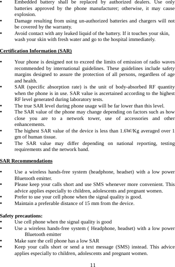  Embedded battery shall be replaced by authorized dealers. Use only batteries approved by the phone manufacturer; otherwise, it may cause explosion.    Damage resulting from using un-authorized batteries and chargers will not be covered by the warranty.  Avoid contact with any leaked liquid of the battery. If it touches your skin, wash your skin with fresh water and go to the hospital immediately. Certification Information (SAR)  Your phone is designed not to exceed the limits of emission of radio waves recommended by international guidelines. These guidelines include safety margins designed to assure the protection of all persons, regardless of age and health.  SAR (specific absorption rate) is the unit of body-absorbed RF quantity when the phone is in use. SAR value is ascertained according to the highest RF level generated during laboratory tests.  The true SAR level during phone usage will be far lower than this level.  The SAR value of the phone may change depending on factors such as how close you are to a network tower, use of accessories and other enhancements.  The highest SAR value of the device is less than 1.6W/Kg averaged over 1 gm of human tissue.  The SAR value may differ depending on national reporting, testing requirements and the network band. SAR Recommendations  Use a wireless hands-free system (headphone, headset) with a low power Bluetooth emitter.  Please keep your calls short and use SMS whenever more convenient. This advice applies especially to children, adolescents and pregnant women.  Prefer to use your cell phone when the signal quality is good.  Maintain a preferable distance of 15 mm from the device.  Safety precautions:  Use cell phone when the signal quality is good  Use a wireless hands-free system ( Headphone, headset) with a low power Bluetooth emitter  Make sure the cell phone has a low SAR  Keep your calls short or send a text message (SMS) instead. This advice applies especially to children, adolescents and pregnant women.        11        