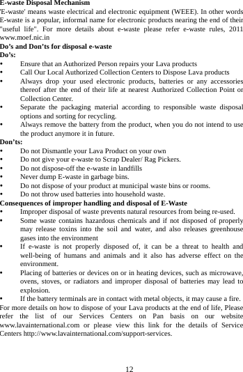 E-waste Disposal Mechanism 'E-waste' means waste electrical and electronic equipment (WEEE). In other words E-waste is a popular, informal name for electronic products nearing the end of their "useful life". For more details about e-waste please refer e-waste rules, 2011 www.moef.nic.in Do&rsquo;s and Don&rsquo;ts for disposal e-waste Do&rsquo;s:    Ensure that an Authorized Person repairs your Lava products    Call Our Local Authorized Collection Centers to Dispose Lava products    Always drop your used electronic products, batteries or any accessories thereof after the end of their life at nearest Authorized Collection Point or Collection Center.    Separate the packaging material according to responsible waste disposal options and sorting for recycling.    Always remove the battery from the product, when you do not intend to use the product anymore it in future.   Don&rsquo;ts:  Do not Dismantle your Lava Product on your own  Do not give your e-waste to Scrap Dealer/ Rag Pickers.    Do not dispose-off the e-waste in landfills    Never dump E-waste in garbage bins.    Do not dispose of your product at municipal waste bins or rooms.    Do not throw used batteries into household waste.   Consequences of improper handling and disposal of E-Waste  Improper disposal of waste prevents natural resources from being re-used.    Some waste contains hazardous chemicals and if not disposed of properly may release toxins into the soil and water, and also releases greenhouse gases into the environment    If e-waste is not properly disposed of, it can be a threat to health and well-being of humans and animals and it also has adverse effect on the environment.    Placing of batteries or devices on or in heating devices, such as microwave, ovens, stoves, or radiators and improper disposal of batteries may lead to explosion.    If the battery terminals are in contact with metal objects, it may cause a fire.   For more details on how to dispose of your Lava products at the end of life, Please refer the list of our Services Centers on Pan basis on our website www.lavainternational.com or please view this link for the details of Service Centers http://www.lavainternational.com/support-services.        12        