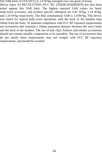  The SAR limit of USA (FCC) is 1.6 W/kg averaged over one gram of tissue.   Device types A4 REVOLUTION (FCC ID: 2AEE8LAVAIRIS870) has also been tested against this SAR limit. The highest reported SAR values for head, body-worn accessory, and product specific (Hotspot) are 0.81 W/kg,  1.24 W/kg, and 1.24 W/kg respectively. The Max simultaneous SAR is 1.43W/kg. This device was tested for typical body-worn operations with the back of the handset kept 10mm from the body. To maintain compliance with FCC RF exposure requirements, use accessories that maintain a 10mm separation distance between the user's body and the back of the handset. The use of belt clips, holsters and similar accessories should not contain metallic components in its assembly. The use of accessories that do not satisfy these requirements may not comply with FCC RF exposure requirements, and should be avoided.             14        