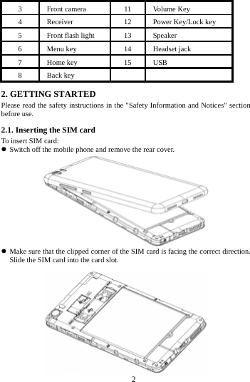3 Front camera   11 Volume Key 4 Receiver 12 Power Key/Lock key 5 Front flash light 13 Speaker 6 Menu key 14 Headset jack 7 Home key 15 USB 8 Back key   2. GETTING STARTED Please read the safety instructions in the "Safety Information and Notices" section before use. 2.1. Inserting the SIM card To insert SIM card:  Switch off the mobile phone and remove the rear cover.       Make sure that the clipped corner of the SIM card is facing the correct direction. Slide the SIM card into the card slot.         2        
