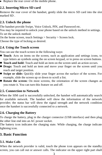  Replace the rear cover of the mobile phone. 2.2. Inserting Micro SD card Remove the rear cover of the handset, gently slide the micro SD card into the slot marked SD . 2.3. Unlock the phone   The handset provide Swipe, Voice Unlock, PIN, and Password etc.   You may be required to unlock your phone based on the unlock method in settings. To set the unlock method: On the home screen, touch Settings > Security > Screen lock. Choose the type of locking as desired.   2.4. Using the Touch screen   You can use the touch screen in the following ways:  Touch: Acts on items on the screen, such as application and settings icons, to type letters an symbols using the on screen keypad, or to press on screen buttons.  Touch and hold: Touch and hold an item on the screen until an action occurs.  Drags: Touch and hold an item and move your finger on the screen until you reach and target position.  Swipe or slide: Quickly slide your finger across the surface of the screen. For example, slide the screen up or down to scroll a list.  Rotate the screen: On most screens, the orientation of the screen changes as you rotate it. You can turn this feature on and off.     2.5. Connection to Network When the SIM card is successfully unlocked, the handset will automatically search for available network. The handset will show the information of the network provider; the status bar will show the signal strength and the network condition once the handset is successfully connected to a network. 2.6. Charging the Battery To charge the battery, plug in the charger connector (USB interface) and then plug the other line end into an AC power socket. The battery icon indicates the charging state. While charging, the charge indicate lightning icon.   3. Basic Function 3.1. Make Calls When the network provider is valid, touch the phone icon appears on the standby screen, you can call out or answer calls. The indicator on the upper right part shall        3        