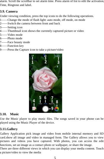 alarm. Scroll the scrollbar to set alarm time. Press alarm of list to edit the activation, Time, Ringtone and label.     3.9. Camera Under viewing condition, press the top icons to do the following operations. 1&mdash;&mdash;Change the mode of flash light: auto mode, off mode, on mode 2&mdash;&mdash;Switch the camera between front and back 3&mdash;&mdash;Setting icon   4&mdash;&mdash;Thumbnail icon shows the currently captured picture or video 5&mdash;&mdash;Video mode 6&mdash;&mdash;Photo mode   7&mdash;&mdash;Face beauty mode 8&mdash;&mdash;Function key 9&mdash;&mdash;Press the Capture icon to take a picture/video               3.10.  Music  Use the Music player to play music files. The songs saved in your phone can be played using the Music Player of the device.   3.11.Gallery Gallery Application pick image and video from mobile internal memory and SD card.show all image and video in managed form. The Gallery allows you to view pictures and videos you have captured. With photos, you can access the edit functions, set an image as a contact photo or wallpaper, or share the image. There are three different views in which you can display your media content. Touch a picture/video to view the media        5        