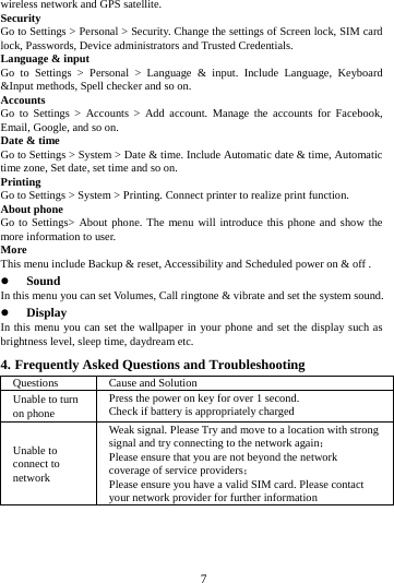 wireless network and GPS satellite. Security Go to Settings > Personal > Security. Change the settings of Screen lock, SIM card lock, Passwords, Device administrators and Trusted Credentials. Language &amp; input Go to Settings > Personal > Language &amp; input.  Include Language, Keyboard &amp;Input methods, Spell checker and so on. Accounts Go to Settings  > Accounts > Add account. Manage the accounts for Facebook, Email, Google, and so on. Date &amp; time Go to Settings > System > Date &amp; time. Include Automatic date &amp; time, Automatic time zone, Set date, set time and so on. Printing   Go to Settings > System > Printing. Connect printer to realize print function. About phone Go to Settings> About phone. The menu will introduce this phone and show the more information to user. More   This menu include Backup &amp; reset, Accessibility and Scheduled power on &amp; off .  Sound   In this menu you can set Volumes, Call ringtone &amp; vibrate and set the system sound.  Display In this menu you can set the wallpaper in your phone and set the display such as brightness level, sleep time, daydream etc. 4. Frequently Asked Questions and Troubleshooting Questions Cause and Solution Unable to turn on phone Press the power on key for over 1 second. Check if battery is appropriately charged Unable to connect to network Weak signal. Please Try and move to a location with strong signal and try connecting to the network again； Please ensure that you are not beyond the network coverage of service providers； Please ensure you have a valid SIM card. Please contact your network provider for further information        7        