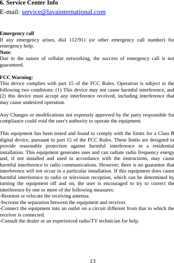 6. Service Center Info E-mail: service@lavainternational.com   Emergency call If any emergency arises, dial 112/911 (or other emergency call number) for emergency help. Note: Due to the nature of cellular networking, the success of emergency call is not guaranteed.  FCC Warning: This device complies with part 15 of the FCC Rules. Operation is subject to the following two conditions: (1) This device may not cause harmful interference, and (2) this device must accept any interference received, including interference that may cause undesired operation.  Any Changes or modifications not expressly approved by the party responsible for compliance could void the user's authority to operate the equipment.  This equipment has been tested and found to comply with the limits for a Class B digital device, pursuant to part 15 of the FCC Rules. These limits are designed to provide reasonable protection against harmful interference in a residential installation. This equipment generates uses and can radiate radio frequency energy and, if not installed and used in accordance with the instructions, may cause harmful interference to radio communications. However, there is no guarantee that interference will not occur in a particular installation. If this equipment does cause harmful interference to radio or television reception, which can be determined by turning the equipment off and on, the user is encouraged to try to correct the interference by one or more of the following measures: -Reorient or relocate the receiving antenna. -Increase the separation between the equipment and receiver. -Connect the equipment into an outlet on a circuit different from that to which the receiver is connected. -Consult the dealer or an experienced radio/TV technician for help.        13        