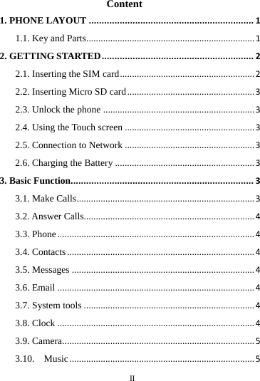 Content 1. PHONE LAYOUT ................................................................ 1 1.1. Key and Parts...................................................................... 1 2. GETTING STARTED ........................................................... 2 2.1. Inserting the SIM card ........................................................ 2 2.2. Inserting Micro SD card ..................................................... 3 2.3. Unlock the phone ............................................................... 3 2.4. Using the Touch screen ...................................................... 3 2.5. Connection to Network ...................................................... 3 2.6. Charging the Battery .......................................................... 3 3. Basic Function....................................................................... 3 3.1. Make Calls .......................................................................... 3 3.2. Answer Calls....................................................................... 4 3.3. Phone .................................................................................. 4 3.4. Contacts .............................................................................. 4 3.5. Messages ............................................................................ 4 3.6. Email .................................................................................. 4 3.7. System tools ....................................................................... 4 3.8. Clock .................................................................................. 4 3.9. Camera ................................................................................ 5 3.10.  Music ............................................................................. 5        II       