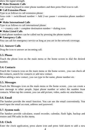 show the signal strength.  Make Domestic Calls Use virtual keyboard to enter phone numbers and then press Dial icon to call.  Call Extension Phone Type in as follows to call extension phone: Area code > switchboard number > Add 2-sec pause > extension phone number> call  Make International Calls Type in as follows to call international phone:  + > country code > complete destination number > dialing icon.    Make Listed Calls Listed phone numbers can be called out by pressing the phone number.  Emergency Calls You can call for emergency service as long as you are in the network coverage.   3.2. Answer Calls   Drag the icon to answer an incoming call. 3.3. Phone Touch the phone icon on the main menu or the home screen to dial the desired number.   3.4. Contacts Touch the Contacts icon on the main menu or the home screen , you can check all the contacts, search for contacts or add new contact. When adding a new contact, you can type in the name, phone number etc. 3.5. Messages Touch the Messages icon on the main menu or the home screen , you can create a new message to other people. Input phone number or select the number from contacts. When tap the content, you can add picture, video, audio etc attachments.   3.6. Email The handset provide the email function. You can use the email conveniently. You need input the email account, address and password. 3.7. System tools The handset provide calculator, sound recorder, calendar, flash light, backup and restore and FM radio in this menu. 3.8. Clock Enter the clock application, press alarm icon and press Add alarm to add a new        4        