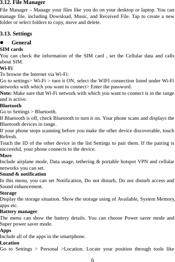 3.12. File Manager File Manager &ndash; Manage your files like you do on your desktop or laptop. You can manage file, including Download, Music, and Received File. Tap to create a new folder or select folders to copy, move and delete. 3.13. Settings  General SIM cards You can check the information of the SIM card , set the Cellular data and calls about SIM. Wi-Fi   To browse the Internet via Wi-Fi: Go to settings> Wi-Fi > turn it ON, select the WIFI connection listed under Wi-Fi networks with which you want to connect> Enter the password. Note: Make sure that Wi-Fi network with which you want to connect is in the range and is active. Bluetooth   Go to Settings > Bluetooth. If Bluetooth is off, check Bluetooth to turn it on. Your phone scans and displays the Bluetooth devices in range. If your phone stops scanning before you make the other device discoverable, touch Refresh. Touch the ID of the other device in the list Settings to pair them. If the pairing is successful, your phone connects to the device. More   Include airplane mode, Data usage, tethering &amp; portable hotspot VPN and cellular networks you can set. Sound &amp; notification In this menu, you can set Notification, Do not disturb, Do not disturb access and Sound enhancement. Storage Display the storage situation. Show the storage using of Available, System Memory, apps etc. Battery manager The menu can show  the  battery details. You can choose Power saver mode and Super power saver mode. Apps Include all of the apps in the smartphone. Location   Go to Settings > Personal >Location. Locate your position through tools like        6        