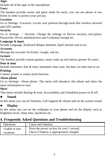     7     Apps Include all of the apps in the smartphone. Users The handset provide owner and guest mode for users, you can use phone in two forms in order to protect your privacy. Location  Go to Settings >Location. Locate your position through tools like wireless network and GPS satellite. Security Go to Settings  > Security. Change the settings of Device security, encryption, Passwords, Device administrators and Credential storage etc. Language &amp; input Include Language, Keyboard &amp;Input methods, Spell checker and so on. Accounts Manage the accounts for Email, Google, and etc. Gesture The handset provide custom gesture, smart wake up and motion gesture for users. Date &amp; time Include Automatic date &amp; time, Automatic time zone, Set date, set time and so on. Printing  Connect printer to realize print function. About phone Go to Settings> About phone. The menu will introduce this phone and show the more information to user. More  This menu include Backup &amp; reset, Accessibility and Scheduled power on &amp; off .  Sound  In this menu you can set Volumes, Call ringtone &amp; vibrate and set the system sound.  Display In this menu you can set the wallpaper in your phone and set the display such as brightness level, sleep time, daydream etc. 4. Frequently Asked Questions and Troubleshooting Questions  Cause and Solution Unable to turn on phone Press the power on key for over 1 second. Check if battery is appropriately charged 