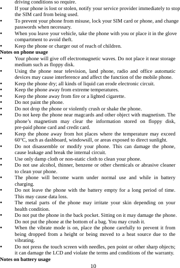    10      driving conditions so require.    If your phone is lost or stolen, notify your service provider immediately to stop the SIM card from being used.    To prevent your phone from misuse, lock your SIM card or phone, and change passwords when necessary.  When you leave your vehicle, take the phone with you or place it in the glove compartment to avoid theft.  Keep the phone or charger out of reach of children. Notes on phone usage  Your phone will give off electromagnetic waves. Do not place it near storage medium such as floppy disk.  Using the phone near television, land phone, radio and office automatic devices may cause interference and affect the function of the mobile phone.  Keep the phone dry; all kinds of liquid can erode electronic circuit.  Keep the phone away from extreme temperatures.  Keep the phone away from fire or a lighted cigarette.  Do not paint the phone.  Do not drop the phone or violently crush or shake the phone.  Do not keep the phone near magcards and other object with magnetism. The phone&rsquo;s magnetism may clear the information stored on floppy disk, pre-paid phone card and credit card.  Keep the phone away from hot places where the temperature may exceed 60C, such as dashboard, windowsill, or areas exposed to direct sunlight.  Do not disassemble or modify your phone. This can damage the phone, cause leakage and break the internal circuit.  Use only damp cloth or non-static cloth to clean your phone.    Do not use alcohol, thinner, benzene or other chemicals or abrasive cleaner to clean your phone.  The phone will become warm under normal use and while in battery charging.  Do not leave the phone with the battery empty for a long period of time. This may cause data loss.  The metal parts of the phone may irritate your skin depending on your health condition.  Do not put the phone in the back pocket. Sitting on it may damage the phone. Do not put the phone at the bottom of a bag. You may crush it.  When the vibrate mode is on, place the phone carefully to prevent it from being dropped from a height or being moved to a heat source due to the vibrating.  Do not press the touch screen with needles, pen point or other sharp objects; it can damage the LCD and violate the terms and conditions of the warranty. Notes on battery usage 