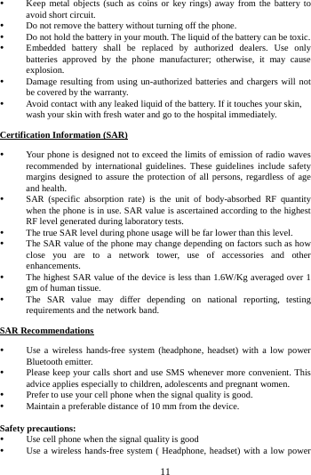     11       Keep metal objects (such as coins or key rings) away from the battery to avoid short circuit.  Do not remove the battery without turning off the phone.  Do not hold the battery in your mouth. The liquid of the battery can be toxic.  Embedded battery shall be replaced by authorized dealers. Use only batteries approved by the phone manufacturer; otherwise, it may cause explosion.   Damage resulting from using un-authorized batteries and chargers will not be covered by the warranty.  Avoid contact with any leaked liquid of the battery. If it touches your skin, wash your skin with fresh water and go to the hospital immediately. Certification Information (SAR)  Your phone is designed not to exceed the limits of emission of radio waves recommended by international guidelines. These guidelines include safety margins designed to assure the protection of all persons, regardless of age and health.  SAR (specific absorption rate) is the unit of body-absorbed RF quantity when the phone is in use. SAR value is ascertained according to the highest RF level generated during laboratory tests.  The true SAR level during phone usage will be far lower than this level.  The SAR value of the phone may change depending on factors such as how close you are to a network tower, use of accessories and other enhancements.  The highest SAR value of the device is less than 1.6W/Kg averaged over 1 gm of human tissue.  The SAR value may differ depending on national reporting, testing requirements and the network band. SAR Recommendations  Use a wireless hands-free system (headphone, headset) with a low power Bluetooth emitter.  Please keep your calls short and use SMS whenever more convenient. This advice applies especially to children, adolescents and pregnant women.  Prefer to use your cell phone when the signal quality is good.  Maintain a preferable distance of 10 mm from the device.  Safety precautions:  Use cell phone when the signal quality is good  Use a wireless hands-free system ( Headphone, headset) with a low power 