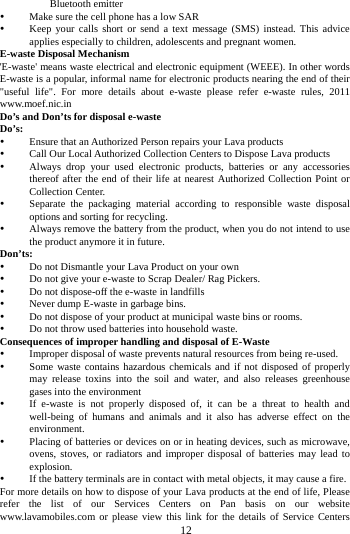     12      Bluetooth emitter  Make sure the cell phone has a low SAR  Keep your calls short or send a text message (SMS) instead. This advice applies especially to children, adolescents and pregnant women. E-waste Disposal Mechanism 'E-waste' means waste electrical and electronic equipment (WEEE). In other words E-waste is a popular, informal name for electronic products nearing the end of their "useful life". For more details about e-waste please refer e-waste rules, 2011 www.moef.nic.in Do&rsquo;s and Don&rsquo;ts for disposal e-waste Do&rsquo;s:   Ensure that an Authorized Person repairs your Lava products    Call Our Local Authorized Collection Centers to Dispose Lava products    Always drop your used electronic products, batteries or any accessories thereof after the end of their life at nearest Authorized Collection Point or Collection Center.    Separate the packaging material according to responsible waste disposal options and sorting for recycling.    Always remove the battery from the product, when you do not intend to use the product anymore it in future.   Don&rsquo;ts:  Do not Dismantle your Lava Product on your own  Do not give your e-waste to Scrap Dealer/ Rag Pickers.    Do not dispose-off the e-waste in landfills    Never dump E-waste in garbage bins.    Do not dispose of your product at municipal waste bins or rooms.    Do not throw used batteries into household waste.   Consequences of improper handling and disposal of E-Waste  Improper disposal of waste prevents natural resources from being re-used.    Some waste contains hazardous chemicals and if not disposed of properly may release toxins into the soil and water, and also releases greenhouse gases into the environment    If e-waste is not properly disposed of, it can be a threat to health and well-being of humans and animals and it also has adverse effect on the environment.   Placing of batteries or devices on or in heating devices, such as microwave, ovens, stoves, or radiators and improper disposal of batteries may lead to explosion.   If the battery terminals are in contact with metal objects, it may cause a fire.   For more details on how to dispose of your Lava products at the end of life, Please refer the list of our Services Centers on Pan basis on our website www.lavamobiles.com or please view this link for the details of Service Centers 