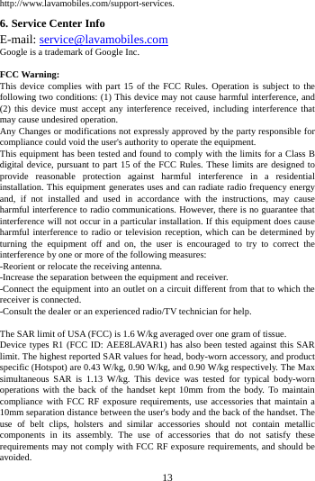     13      http://www.lavamobiles.com/support-services. 6. Service Center Info E-mail: service@lavamobiles.com Google is a trademark of Google Inc.  FCC Warning: This device complies with part 15 of the FCC Rules. Operation is subject to the following two conditions: (1) This device may not cause harmful interference, and (2) this device must accept any interference received, including interference that may cause undesired operation. Any Changes or modifications not expressly approved by the party responsible for compliance could void the user's authority to operate the equipment. This equipment has been tested and found to comply with the limits for a Class B digital device, pursuant to part 15 of the FCC Rules. These limits are designed to provide reasonable protection against harmful interference in a residential installation. This equipment generates uses and can radiate radio frequency energy and, if not installed and used in accordance with the instructions, may cause harmful interference to radio communications. However, there is no guarantee that interference will not occur in a particular installation. If this equipment does cause harmful interference to radio or television reception, which can be determined by turning the equipment off and on, the user is encouraged to try to correct the interference by one or more of the following measures: -Reorient or relocate the receiving antenna. -Increase the separation between the equipment and receiver. -Connect the equipment into an outlet on a circuit different from that to which the receiver is connected. -Consult the dealer or an experienced radio/TV technician for help.  The SAR limit of USA (FCC) is 1.6 W/kg averaged over one gram of tissue.   Device types R1 (FCC ID: AEE8LAVAR1) has also been tested against this SAR limit. The highest reported SAR values for head, body-worn accessory, and product specific (Hotspot) are 0.43 W/kg, 0.90 W/kg, and 0.90 W/kg respectively. The Max simultaneous SAR is 1.13 W/kg. This device was tested for typical body-worn operations with the back of the handset kept 10mm from the body. To maintain compliance with FCC RF exposure requirements, use accessories that maintain a 10mm separation distance between the user's body and the back of the handset. The use of belt clips, holsters and similar accessories should not contain metallic components in its assembly. The use of accessories that do not satisfy these requirements may not comply with FCC RF exposure requirements, and should be avoided. 
