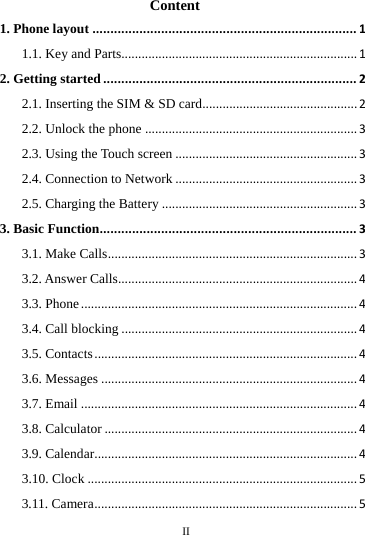    II      Content 1. Phone layout.........................................................................11.1. Key and Parts......................................................................12. Getting started......................................................................22.1. Inserting the SIM &amp; SD card..............................................22.2. Unlock the phone...............................................................32.3. Using the Touch screen......................................................32.4. Connection to Network......................................................32.5. Charging the Battery..........................................................33. Basic Function.......................................................................33.1. Make Calls..........................................................................33.2. Answer Calls.......................................................................43.3. Phone..................................................................................43.4. Call blocking......................................................................43.5. Contacts..............................................................................43.6. Messages............................................................................43.7. Email..................................................................................43.8. Calculator...........................................................................43.9. Calendar..............................................................................43.10. Clock................................................................................53.11. Camera..............................................................................5