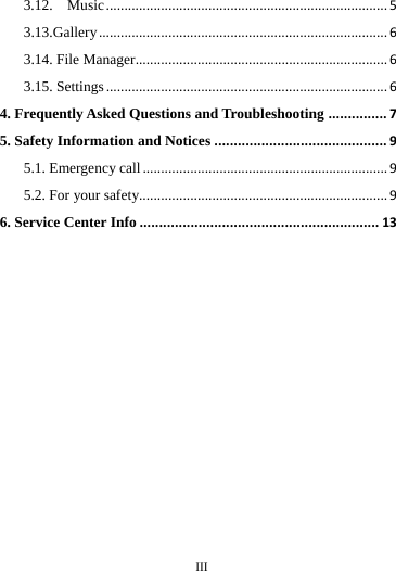     III      3.12.  Music.............................................................................53.13.Gallery...............................................................................63.14. File Manager.....................................................................63.15. Settings.............................................................................64. Frequently Asked Questions and Troubleshooting...............75. Safety Information and Notices............................................95.1. Emergency call...................................................................95.2. For your safety....................................................................96. Service Center Info.............................................................13                                                           