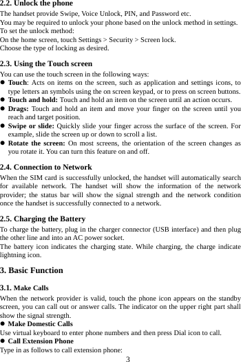     3     2.2. Unlock the phone   The handset provide Swipe, Voice Unlock, PIN, and Password etc.   You may be required to unlock your phone based on the unlock method in settings. To set the unlock method: On the home screen, touch Settings > Security > Screen lock. Choose the type of locking as desired.     2.3. Using the Touch screen   You can use the touch screen in the following ways:  Touch: Acts on items on the screen, such as application and settings icons, to type letters an symbols using the on screen keypad, or to press on screen buttons.  Touch and hold: Touch and hold an item on the screen until an action occurs.  Drags: Touch and hold an item and move your finger on the screen until you reach and target position.  Swipe or slide: Quickly slide your finger across the surface of the screen. For example, slide the screen up or down to scroll a list.  Rotate the screen: On most screens, the orientation of the screen changes as you rotate it. You can turn this feature on and off.     2.4. Connection to Network When the SIM card is successfully unlocked, the handset will automatically search for available network. The handset will show the information of the network provider; the status bar will show the signal strength and the network condition once the handset is successfully connected to a network. 2.5. Charging the Battery To charge the battery, plug in the charger connector (USB interface) and then plug the other line and into an AC power socket. The battery icon indicates the charging state. While charging, the charge indicate lightning icon.   3. Basic Function 3.1. Make Calls When the network provider is valid, touch the phone icon appears on the standby screen, you can call out or answer calls. The indicator on the upper right part shall show the signal strength.  Make Domestic Calls Use virtual keyboard to enter phone numbers and then press Dial icon to call.  Call Extension Phone Type in as follows to call extension phone: 