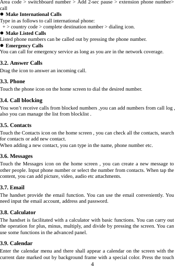     4     Area code > switchboard number > Add 2-sec pause > extension phone number> call  Make International Calls Type in as follows to call international phone:   + > country code > complete destination number > dialing icon.    Make Listed Calls Listed phone numbers can be called out by pressing the phone number.  Emergency Calls You can call for emergency service as long as you are in the network coverage.   3.2. Answer Calls   Drag the icon to answer an incoming call. 3.3. Phone Touch the phone icon on the home screen to dial the desired number.   3.4. Call blocking You won&rsquo;t receive calls from blocked numbers ,you can add numbers from call log , also you can manage the list from blocklist .   3.5. Contacts Touch the Contacts icon on the home screen , you can check all the contacts, search for contacts or add new contact. When adding a new contact, you can type in the name, phone number etc. 3.6. Messages Touch the Messages icon on the home screen , you can create a new message to other people. Input phone number or select the number from contacts. When tap the content, you can add picture, video, audio etc attachments.   3.7. Email The handset provide the email function. You can use the email conveniently. You need input the email account, address and password. 3.8. Calculator The handset is facilitated with a calculator with basic functions. You can carry out the operation for plus, minus, multiply, and divide by pressing the screen. You can use some functions in the advanced panel. 3.9. Calendar Enter the calendar menu and there shall appear a calendar on the screen with the current date marked out by background frame with a special color. Press the touch 