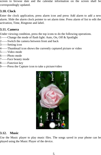     5     screen to browse date and the calendar information on the screen shall be correspondingly updated. 3.10. Clock Enter the clock application, press alarm icon and press Add alarm to add a new alarm. Slide the alarm clock pointer to set alarm time. Press alarm of list to edit the activation, Time, Ringtone and label.     3.11. Camera Under viewing condition, press the top icons to do the following operations. 1&mdash;&mdash;Change the mode of flash light: Auto, On, Off &amp; Spotlight 2&mdash;&mdash;Switch the camera between front and back 3&mdash;&mdash;Setting icon   4&mdash;&mdash;Thumbnail icon shows the currently captured picture or video 5&mdash;&mdash;Video mode 6&mdash;&mdash;Photo mode   7&mdash;&mdash;Face beauty mode 8&mdash;&mdash;Function key 9&mdash;&mdash;Press the Capture icon to take a picture/video                3.12.  Music  Use the Music player to play music files. The songs saved in your phone can be played using the Music Player of the device.   