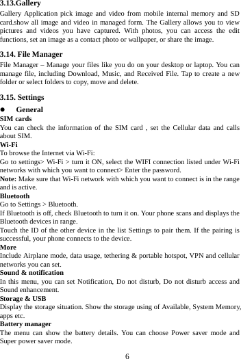     6     3.13.Gallery Gallery Application pick image and video from mobile internal memory and SD card.show all image and video in managed form. The Gallery allows you to view pictures and videos you have captured. With photos, you can access the edit functions, set an image as a contact photo or wallpaper, or share the image. 3.14. File Manager File Manager &ndash; Manage your files like you do on your desktop or laptop. You can manage file, including Download, Music, and Received File. Tap to create a new folder or select folders to copy, move and delete. 3.15. Settings  General SIM cards You can check the information of the SIM card , set the Cellular data and calls about SIM. Wi-Fi  To browse the Internet via Wi-Fi: Go to settings> Wi-Fi > turn it ON, select the WIFI connection listed under Wi-Fi networks with which you want to connect> Enter the password. Note: Make sure that Wi-Fi network with which you want to connect is in the range and is active. Bluetooth  Go to Settings > Bluetooth. If Bluetooth is off, check Bluetooth to turn it on. Your phone scans and displays the Bluetooth devices in range. Touch the ID of the other device in the list Settings to pair them. If the pairing is successful, your phone connects to the device. More  Include Airplane mode, data usage, tethering &amp; portable hotspot, VPN and cellular networks you can set. Sound &amp; notification In this menu, you can set Notification, Do not disturb, Do not disturb access and Sound enhancement. Storage &amp; USB Display the storage situation. Show the storage using of Available, System Memory, apps etc. Battery manager The menu can show the battery details. You can choose Power saver mode and Super power saver mode. 