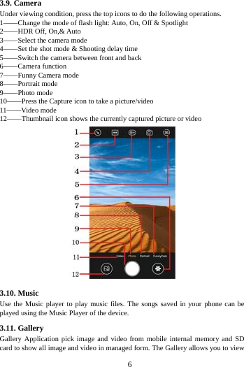        6        3.9. Camera Under viewing condition, press the top icons to do the following operations. 1&mdash;&mdash;Change the mode of flash light: Auto, On, Off &amp; Spotlight 2&mdash;&mdash;HDR Off, On,&amp; Auto 3&mdash;&mdash;Select the camera mode 4&mdash;&mdash;Set the shot mode &amp; Shooting delay time 5&mdash;&mdash;Switch the camera between front and back 6&mdash;&mdash;Camera function 7&mdash;&mdash;Funny Camera mode 8&mdash;&mdash;Portrait mode   9&mdash;&mdash;Photo mode   10&mdash;&mdash;Press the Capture icon to take a picture/video 11&mdash;&mdash;Video mode 12&mdash;&mdash;Thumbnail icon shows the currently captured picture or video  3.10. Music   Use the Music player to play music files. The songs saved in your phone can be played using the Music Player of the device.   3.11. Gallery Gallery Application pick image and video from mobile internal memory and SD card to show all image and video in managed form. The Gallery allows you to view 