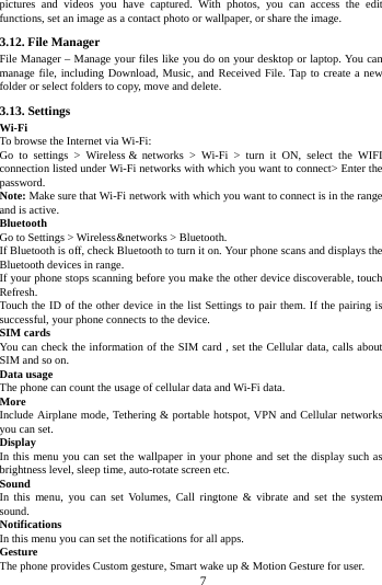        7        pictures and videos you have captured. With photos, you can access the edit functions, set an image as a contact photo or wallpaper, or share the image. 3.12. File Manager File Manager &ndash; Manage your files like you do on your desktop or laptop. You can manage file, including Download, Music, and Received File. Tap to create a new folder or select folders to copy, move and delete. 3.13. Settings Wi-Fi   To browse the Internet via Wi-Fi: Go to settings >  Wireless &amp;  networks  > Wi-Fi  >  turn it ON, select the WIFI connection listed under Wi-Fi networks with which you want to connect> Enter the password. Note: Make sure that Wi-Fi network with which you want to connect is in the range and is active. Bluetooth   Go to Settings > Wireless &amp;  networks > Bluetooth. If Bluetooth is off, check Bluetooth to turn it on. Your phone scans and displays the Bluetooth devices in range. If your phone stops scanning before you make the other device discoverable, touch Refresh. Touch the ID of the other device in the list Settings to pair them. If the pairing is successful, your phone connects to the device. SIM cards You can check the information of the SIM card , set the Cellular data, calls about SIM and so on. Data usage The phone can count the usage of cellular data and Wi-Fi data. More   Include Airplane mode, Tethering &amp; portable hotspot, VPN and Cellular networks you can set. Display In this menu you can set the wallpaper in your phone and set the display such as brightness level, sleep time, auto-rotate screen etc. Sound   In this menu, you can set Volumes, Call ringtone &amp; vibrate and set the system sound. Notifications   In this menu you can set the notifications for all apps. Gesture The phone provides Custom gesture, Smart wake up &amp; Motion Gesture for user. 