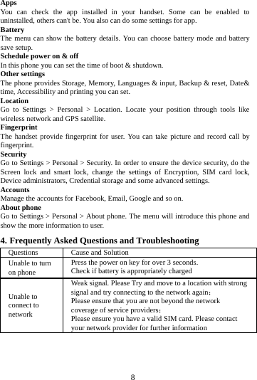        8        Apps You can check the app installed in your handset. Some can be enabled to uninstalled, others can't be. You also can do some settings for app. Battery   The menu can show the battery details. You can choose battery mode and battery save setup. Schedule power on &amp; off In this phone you can set the time of boot &amp; shutdown. Other settings The phone provides Storage, Memory, Languages &amp; input, Backup &amp; reset, Date&amp; time, Accessibility and printing you can set.   Location   Go to Settings > Personal > Location. Locate your position through tools like wireless network and GPS satellite. Fingerprint The handset provide fingerprint for user. You can take picture and record call by fingerprint. Security Go to Settings > Personal > Security. In order to ensure the device security, do the Screen lock and smart lock, change the settings of Encryption, SIM card lock, Device administrators, Credential storage and some advanced settings.     Accounts Manage the accounts for Facebook, Email, Google and so on. About phone Go to Settings > Personal > About phone. The menu will introduce this phone and show the more information to user. 4. Frequently Asked Questions and Troubleshooting Questions Cause and Solution Unable to turn on phone Press the power on key for over 3 seconds. Check if battery is appropriately charged Unable to connect to network Weak signal. Please Try and move to a location with strong signal and try connecting to the network again； Please ensure that you are not beyond the network coverage of service providers； Please ensure you have a valid SIM card. Please contact your network provider for further information 