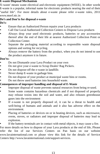        13        E-waste Disposal Mechanism 'E-waste' means waste electrical and electronic equipment (WEEE). In other words E-waste is a popular, informal name for electronic products nearing the end of their "useful life". For more details about e-waste please refer e-waste rules, 2011 www.moef.nic.in Do&rsquo;s and Don&rsquo;ts for disposal e-waste Do&rsquo;s:    Ensure that an Authorized Person repairs your Lava products    Call Our Local Authorized Collection Centers to Dispose Lava products    Always drop your used electronic products, batteries or any accessories thereof after the end of their life at nearest Authorized Collection Point or Collection Center.    Separate the packaging material according to responsible waste disposal options and sorting for recycling.    Always remove the battery from the product, when you do not intend to use the product anymore it in future.   Don&rsquo;ts:  Do not Dismantle your Lava Product on your own  Do not give your e-waste to Scrap Dealer/ Rag Pickers.    Do not dispose-off the e-waste in landfills    Never dump E-waste in garbage bins.    Do not dispose of your product at municipal waste bins or rooms.    Do not throw used batteries into household waste.   Consequences of improper handling and disposal of E-Waste  Improper disposal of waste prevents natural resources from being re-used.    Some waste contains hazardous chemicals and if not disposed of properly may release toxins into the soil and water, and also releases greenhouse gases into the environment    If e-waste is not properly disposed of, it can be a threat to health and well-being of humans and animals and it also has adverse effect on the environment.    Placing of batteries or devices on or in heating devices, such as microwave, ovens, stoves, or radiators and improper disposal of batteries may lead to explosion.    If the battery terminals are in contact with metal objects, it may cause a fire.   For more details on how to dispose of your Lava products at the end of life, Please refer the list of our Services Centers on Pan basis on our website www.lavainternational.com or please view this link for the details of Service Centers http://www.lavainternational.com/support-services. 