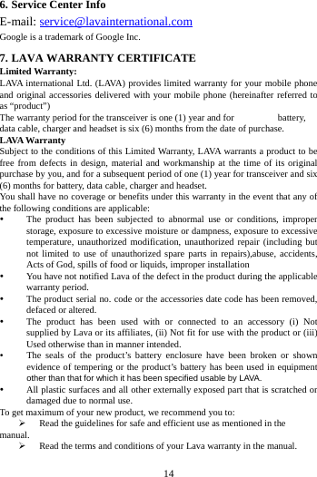       14        6. Service Center Info E-mail: service@lavainternational.com Google is a trademark of Google Inc. 7. LAVA WARRANTY CERTIFICATE Limited Warranty: LAVA international Ltd. (LAVA) provides limited warranty for your mobile phone and original accessories delivered with your mobile phone (hereinafter referred to as &ldquo;product&rdquo;) The warranty period for the transceiver is one (1) year and for   battery, data cable, charger and headset is six (6) months from the date of purchase. LAVA Warranty Subject to the conditions of this Limited Warranty, LAVA warrants a product to be free from defects in design, material and workmanship at the time of its original purchase by you, and for a subsequent period of one (1) year for transceiver and six (6) months for battery, data cable, charger and headset. You shall have no coverage or benefits under this warranty in the event that any of the following conditions are applicable:  The product has been subjected to abnormal use or conditions, improper storage, exposure to excessive moisture or dampness, exposure to excessive temperature, unauthorized modification, unauthorized repair (including but not limited to use of unauthorized spare parts in repairs),abuse, accidents, Acts of God, spills of food or liquids, improper installation  You have not notified Lava of the defect in the product during the applicable warranty period.  The product serial no. code or the accessories date code has been removed, defaced or altered.  The product has been used with or connected to an accessory (i) Not supplied by Lava or its affiliates, (ii) Not fit for use with the product or (iii) Used otherwise than in manner intended.  The seals of the product&rsquo;s battery enclosure have been broken or shown evidence of tempering or the product&rsquo;s battery has been used in equipment other than that for which it has been specified usable by LAVA.  All plastic surfaces and all other externally exposed part that is scratched or damaged due to normal use. To get maximum of your new product, we recommend you to:  Read the guidelines for safe and efficient use as mentioned in the manual.  Read the terms and conditions of your Lava warranty in the manual. 