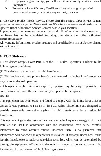        15         Keep your original receipt; you will need it for warranty services if asked to produce.  Present this Lava Warranty Certificate along with original proof of purchase whenever you require any warranty services.  In case Lava product needs service, please visit the nearest Lava service centers given in the service guide. Please visit our Website www.lavainternational.com for updated list of Authorized Service Centers near to your location. Important note: for your warranty to be valid, all information on the warrant y certificate has to be completed including the stamp from the authorized distributor/retailer. All warranty information, product features and specifications are subject to change without notice.  8. FCC Statement 1. This device complies with Part 15 of the FCC Rules. Operation is subject to the following two conditions: (1) This device may not cause harmful interference. (2) This device must accept any interference received, including interference that may cause undesired operation. 2. Changes or modifications not expressly approved by the party responsible for compliance could void the user's authority to operate the equipment. NOTE:   This equipment has been tested and found to comply with the limits for a Class B digital device, pursuant to Part 15 of the FCC Rules. These limits are designed to provide reasonable protection against harmful interference in a residential installation. This equipment generates uses and can radiate radio frequency energy and, if not installed and used in accordance with the instructions, may cause harmful interference to radio communications. However, there is no guarantee that interference will not occur in a particular installation. If this equipment does cause harmful interference to radio or television reception, which can be determined by turning the equipment off and on, the user is encouraged to try to correct the interference by one or more of the following measures: 