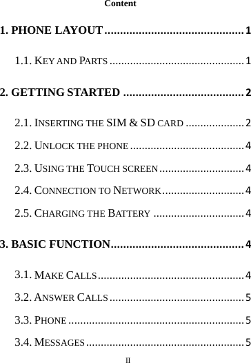        II       Content 1. PHONE LAYOUT ............................................. 1 1.1. KEY AND PARTS .............................................. 1 2. GETTING STARTED ....................................... 2 2.1. INSERTING THE SIM &amp; SD CARD .................... 2 2.2. UNLOCK THE PHONE ....................................... 4 2.3. USING THE TOUCH SCREEN ............................. 4 2.4. CONNECTION TO NETWORK ............................ 4 2.5. CHARGING THE BATTERY ............................... 4 3. BASIC FUNCTION ........................................... 4 3.1. MAKE CALLS .................................................. 4 3.2. ANSWER CALLS .............................................. 5 3.3. PHONE ............................................................ 5 3.4. MESSAGES ...................................................... 5 