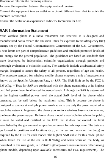        16        Reorient or relocate the receiving antenna. Increase the separation between the equipment and receiver. Connect the equipment into an outlet on a circuit different from that to which the receiver is connected.   Consult the dealer or an experienced radio/TV technician for help.  SAR Information Statement Your wireless phone is a radio transmitter and receiver. It is designed and manufactured not to exceed the emission limits for exposure to radiofrequency (RF) energy set by the Federal Communications Commission of the U.S. Government. These limits are part of comprehensive guidelines and establish permitted levels of RF energy for the general population. The guidelines are based on standards that were developed by independent scientific organizations through periodic and thorough evaluation of scientific studies. The standards include a substantial safety margin designed to assure the safety of all persons, regardless of age and health. The exposure standard for wireless mobile phones employs a unit of measurement known as the Specific Absorption Rate, or SAR. The SAR limit set by the FCC is 1.6 W/kg. * Tests for SAR are conducted with the phone transmitting at its highest certified power level in all tested frequency bands. Although the SAR is determined at the highest certified power level, the actual SAR level of the phone while operating can be well below the maximum value. This is because the phone is designed to operate at multiple power levels so as to use only the power required to reach the network. In general, the closer you are to a wireless base station antenna, the lower the power output. Before a phone model is available for sale to the public, it must be tested and certified to the FCC that it does not exceed the limit established by the government adopted requirement for safe exposure. The tests are performed in positions and locations (e.g., at the ear and worn on the body) as required by the FCC for each model. The highest SAR value for this model phone when tested for use at the ear is 0.685W/Kg and when worn on the body, as described in this user guide, is 0.296W/Kg(Body-worn measurements differ among phone models, depending upon available accessories and FCC requirements). The 