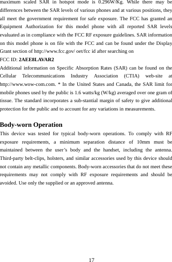       17        maximum scaled SAR in hotspot mode is 0.296W/Kg.  While there may be differences between the SAR levels of various phones and at various positions, they all meet the government requirement for safe exposure. The FCC has granted an Equipment Authorization for this  model phone with all reported SAR levels evaluated as in compliance with the FCC RF exposure guidelines. SAR information on this model phone is on file with the FCC and can be found under the Display Grant section of http://www.fcc.gov/ oet/fcc id after searching on   FCC ID: 2AEE8LAVAR2 Additional information on Specific Absorption Rates (SAR) can be found on the Cellular  Telecommunications Industry Association (CTIA) web-site at http://www.wow-com.com. * In the United States and Canada, the SAR limit for mobile phones used by the public is 1.6 watts/kg (W/kg) averaged over one gram of tissue. The standard incorporates a sub-stantial margin of safety to give additional protection for the public and to account for any variations in measurements.  Body-worn Operation This device was tested for typical body-worn operations. To comply with RF exposure requirements, a minimum separation distance of 10mm must be maintained between the user&rsquo;s body and the handset, including the antenna. Third-party belt-clips, holsters, and similar accessories used by this device should not contain any metallic components. Body-worn accessories that do not meet these requirements may not comply with RF exposure requirements and should be avoided. Use only the supplied or an approved antenna.  