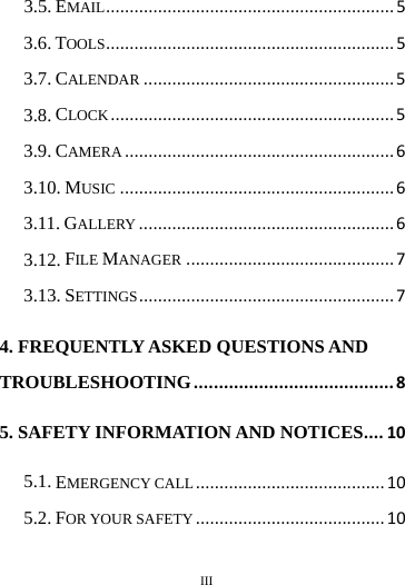        III       3.5. EMAIL ............................................................. 5 3.6. TOOLS ............................................................. 5 3.7. CALENDAR ..................................................... 5 3.8. CLOCK ............................................................ 5 3.9. CAMERA ......................................................... 6 3.10. MUSIC .......................................................... 6 3.11. GALLERY ...................................................... 6 3.12. FILE MANAGER ............................................ 7 3.13. SETTINGS ...................................................... 7 4. FREQUENTLY ASKED QUESTIONS AND TROUBLESHOOTING ........................................ 8 5. SAFETY INFORMATION AND NOTICES .... 10 5.1. EMERGENCY CALL ........................................ 10 5.2. FOR YOUR SAFETY ........................................ 10 