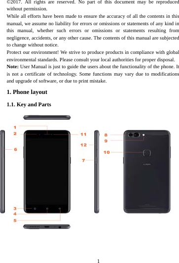        1        &copy;2017. All rights are reserved. No part of this document may be reproduced without permission. While all efforts have been made to ensure the accuracy of all the contents in this manual, we assume no liability for errors or omissions or statements of any kind in this manual, whether such errors or omissions or statements resulting from negligence, accidents, or any other cause. The contents of this manual are subjected to change without notice. Protect our environment! We strive to produce products in compliance with global environmental standards. Please consult your local authorities for proper disposal. Note: User Manual is just to guide the users about the functionality of the phone. It is not a certificate of technology. Some functions may vary due to modifications and upgrade of software, or due to print mistake. 1. Phone layout 1.1. Key and Parts   