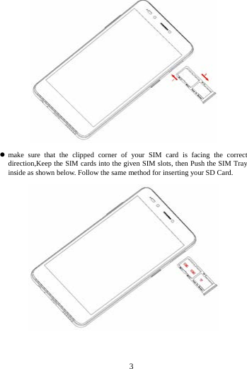        3          make sure that the clipped corner of your SIM card is facing the correct direction,Keep the SIM cards into the given SIM slots, then Push the SIM Tray inside as shown below. Follow the same method for inserting your SD Card.  