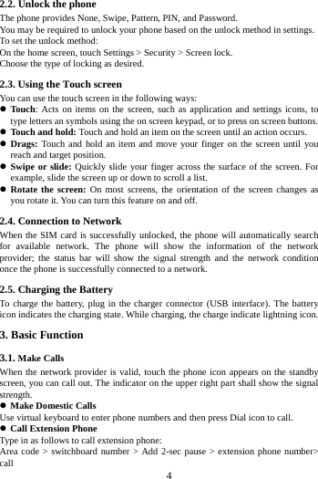        4        2.2. Unlock the phone   The phone provides None, Swipe, Pattern, PIN, and Password. You may be required to unlock your phone based on the unlock method in settings. To set the unlock method: On the home screen, touch Settings > Security > Screen lock. Choose the type of locking as desired.   2.3. Using the Touch screen   You can use the touch screen in the following ways:  Touch: Acts on items on the screen, such as application and settings icons, to type letters an symbols using the on screen keypad, or to press on screen buttons.  Touch and hold: Touch and hold an item on the screen until an action occurs.  Drags: Touch and hold an item and move your finger on the screen until you reach and target position.  Swipe or slide: Quickly slide your finger across the surface of the screen. For example, slide the screen up or down to scroll a list.  Rotate the screen: On most screens, the orientation of the screen changes as you rotate it. You can turn this feature on and off.     2.4. Connection to Network When the SIM card is successfully unlocked, the phone will automatically search for available network. The phone  will show the information of the network provider; the status bar will show the signal strength and the network condition once the phone is successfully connected to a network. 2.5. Charging the Battery To charge the battery, plug in the charger connector (USB interface). The battery icon indicates the charging state. While charging, the charge indicate lightning icon.   3. Basic Function 3.1. Make Calls When the network provider is valid, touch the phone icon appears on the standby screen, you can call out. The indicator on the upper right part shall show the signal strength.  Make Domestic Calls Use virtual keyboard to enter phone numbers and then press Dial icon to call.  Call Extension Phone Type in as follows to call extension phone: Area code > switchboard number > Add 2-sec pause > extension phone number> call 