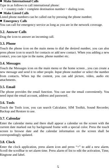        5         Make International Calls Type in as follows to call international phone:  + > country code > complete destination number > dialing icon.    Make Listed Calls Listed phone numbers can be called out by pressing the phone number.  Emergency Calls You can call for emergency service as long as you are in the network coverage.   3.2. Answer Calls   Drag the icon to answer an incoming call. 3.3. Phone Touch the phone icon on the main menu to dial the desired number, you can also press phone icon to search for contacts or add new contact. When you adding a new contact, you can type in the name, phone number etc. 3.4. Messages   Touch the Messages icon on the main menu or the home screen , you can create a new message and send it to other people. Input phone number or select the number from contacts. When tap the content, you can add picture, video, audio etc attachments.   3.5. Email The phone provides the email function. You can use the email conveniently. You need input the email account, address and password. 3.6. Tools Touch the Tools icon, you can search Calculator, SIM Toolkit, Sound Recorder, Backup and Restore to use.                                                                                                                                                                                                                                                                                                                                                                                                                                                                                                                                                                                                                                                                                                                                                                                                               3.7. Calendar Enter the calendar menu and there shall appear a calendar on the screen with the current date marked out by background frame with a special color. Press the touch screen to browse date and the calendar information on the screen shall be correspondingly updated. 3.8. Clock Enter the clock application, press alarm icon and press &ldquo;+&rdquo; to add a new alarm. Scroll the scrollbar to set alarm time. Press alarm of list to edit the activation, Time, Ringtone and label. 
