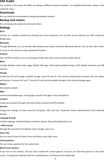    7        SIMToolkitThecontentsinthismenuwilldifferaccordingtodifferentnetworkproviders.Fordetailedinformation,pleasecheckinsidethemenu.DownloadsYoucancheckthedownloadedorbeing‐downloadedcontents.BackupandrestoreYoucanbackupthematerialsandrestorethem.Settings Wi‐FiConnecttoawirelessnetworkbyenteringthecorrectpassword.YoucanthenaccessinternetoverWiFiinsteadofMobiledata.BluetoothThroughBluetooth,youcantransferdatabetweenyourphoneandotherBluetoothdevices.YoucanalsotalkorlistentomusiconthephonebyusingaBluetoothheadset.HotKnotTurn on/offthisfeature,youcanexchangealldatawhenthescreentouchesanotherdevice.MoreIncludesAirplanemode,Datausage,DefaultSMSapp,Tethe r i n g&amp;portablehotspot,VPN,MobilenetworksandUSBInternet.StorageIncludetheSDcardstorage,availablestorage,insertSDcard(IfaSDcardhasalreadybeeninserted,thenthisoptionwillbecome"UnmountSDcard"),formatSDcardandallavailablestorageintheinternalstoragespace.BatteryShowbatterydetailsAppsIncludedownloadedapps,runningappsandalloftheappsinthesmartphone.LocationLocateyourpositionthroughtoolslikewirelessnetworkandGPSsatellite.SecurityChangethesettingsofScreensecurity,Encryption,SIMcardlock,Passwords,DeviceadministrationandCredentialstorage.Language&amp;inputIncludeLanguage,Keyboard&amp;Inputmethods,Speech,Mouse/Trackpadandsoon.+AddaccountManagetheaccountsforFacebook,Email,Google,andsoon.SmartFlipYoucanchoseScreenoffwhencloseandDelayscreenafterclose.CustomgestureYoucancreateagestureforthecustomtask.BlackScreenGestureIfyouturnonthisfeature,andyouhavecreatedthecustomgesture,nowyoucandrawthegestureontheblackscreen,ifthegesturematcheswiththecreatedgesture,itwilllaunchtherelatedapp.