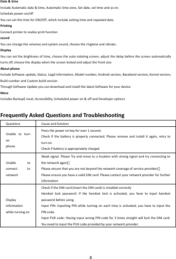    8        Date&amp;timeIncludeAutomaticdate&amp;time,Automatictimezone,Setdate,settimeandsoon.Schedulepoweron/offYoucansetthetimeforON/OFF,whichincludesettingtimeandrepeateddate.PrintingConnectprintertorealizeprintfunctionsoundYoucanchangethevolumesandsystemsound,choosetheringtoneandvibrate.DisplayYoucansetthebrightnessoftime,choosetheauto‐rotatingscreen,adjustthedelaybeforethescreenautomaticallyturnsoff,choosethedisplaywhenthescreenlockedandadjustthefrontsize.AboutphoneIncludeSoftwareupdate,Status,Legalinformation,Modelnumber,Androidversion,Basebandversion,Kernelversion,BuildnumberandCustombuildversion.ThroughSoftwareUpdateyoucandownloadandinstallthelatestSoftwareforyourdevice.MoreIncludesBackup$reset,Accessibility,Scheduledpoweron&amp;offandDeveloperoptionsFrequentlyAskedQuestionsandTroubleshootingQuestionsCauseandSolutionUnabletoturnonphonePressthepoweronkeyforover1second.Checkifthebatteryisproperlyconnected.Pleaseremoveandinstallitagain,retrytoturnonCheckifbatteryisappropriatelychargedUnabletoconnecttonetworkWeaksignal.PleaseTry andmovetoalocationwithstrongsignalandtryconnectingtothenetworkagain；Pleaseensurethatyouarenotbeyondthenetworkcoverageofserviceproviders；PleaseensureyouhaveavalidSIMcard.PleasecontactyournetworkproviderforfurtherinformationDisplayinformationwhileturningonCheckiftheSIMcard(inserttheSIMcard)isinstalledcorrectlyHandsetlockpassword:Ifthehandsetlockisactivated,youhavetoinputhandsetpasswordbeforeusing.InputPIN:InputtingPINwhileturningoneachtimeisactivated,youhavetoinputthePINcode.InputPUKcode:HavinginputwrongPINcodefor3timesstraightwilllocktheSIMcard.YouneedtoinputthePUKcodeprovidedbyyournetworkprovider.