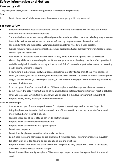    10        SafetyInformationandNoticesEmergencycallIfanyemergencyarises,dial112(orotheremergencycallnumber)foremergencyhelp.Note: Duetothenatureofcellularnetworking,thesuccessofemergencycallisnotguaranteed.Foryoursafety Switchoffthephoneinhospitalsandaircraft.Obeyanyrestrictions.Wirelessdevicescanaffectthemedicaltreatmentandcauseinterferenceinaircraft. Somemedicaldevicessuchashearingaidsandpacemakermaybesensitivetoexternalradiofrequencyemissions.Consultthedevicemanufacturersoryourdoctorbeforeusingthephonearoundthemedicaldevices. Payspecialattentiontotheringtonevolumeandvibrationsettingsifyouhaveaheartproblem. Inareaswithpotentiallyexplosiveatmosphere,suchasgasstations,fuelorchemicaltransferorstoragefacilities,obeyallsignsandinstructions. Yourphonewillemitradiofrequencyeveninthestandbymode.Tur noffyourphonewhensoinstructed. Alwaysobeyallthelocallawsandregulations.Donotuseyourphonewhiledriving.UseHands‐freeoperation,ifavailable,andgivefullattentiontodrivingandtotheroad.Pullofftheroadandparkbeforemakingoransweringacallifdrivingconditionssorequire. Ifyourphoneislostorstolen,notifyyourserviceproviderimmediatelytostoptheSIMcardfrombeingused. Whenyoucontactyourserviceprovider,theywillneedyourIMEInumber.Itisprintedonthebackofyourphoneset(youcanfinditwhenyouremoveyourbattery),orcall*#06#tolookupyourIMEInumber.Copythisnumberandsaveitforfutureneed. Topreventyourphonefrommisuse,lockyourSIMcardorphone,andchangepasswordswhennecessary. Donotremovethebatterywithoutturningoffthephone.Failuretofollowthisinstructionmayresultindataloss. Whenyouleaveyourvehicle,takethephonewithyouorplaceitintheglovecompartmenttoavoidtheft. Keepthephone,batteryorchargeroutofreachofchildren.Notesonphoneusage Yourphonewillgiveoffelectromagneticwaves.Donotplaceitnearstoragemediumsuchasfloppydisk. Usingthephoneneartelevision,landphone,radioandofficeautomaticdevicesmaycauseinterferenceandaffectthefunctionofthemobilephone. Keepthephonedry;allkindsofliquidcanerodeelectroniccircuit. Keepthephoneawayfromextremetemperatures. Keepthephoneawayfromfireoralightedcigarette. Donotpaintthephone. Donotdropthephoneorviolentlycrushorshakethephone. Donotkeepthephonenearmagcardsandotherobjectwithmagnetism.Thephone&rsquo;smagnetismmaycleartheinformationstoredonfloppydisk,pre‐paidphonecardandcreditcard. Keepthephoneawayfromhotplaceswherethetemperaturemayexceed60C,suchasdashboard,windowsill,orareasexposedtodirectsunlight. Donotdisassembleormodifyyourphone.Thiscandamagethephone,causeleakageandbreaktheinternalcircuit.