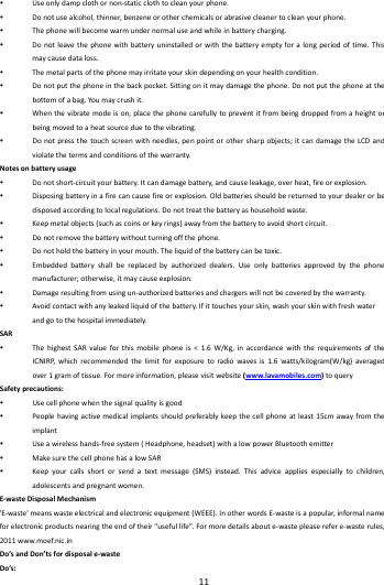    11         Useonlydampclothornon‐staticclothtocleanyourphone. Donotusealcohol,thinner,benzeneorotherchemicalsorabrasivecleanertocleanyourphone. Thephonewillbecomewarmundernormaluseandwhileinbatterycharging. Donotleavethephonewithbatteryuninstalledorwiththebatteryemptyforalongperiodoftime.Thismaycausedataloss. Themetalpartsofthephonemayirritateyourskindependingonyourhealthcondition. Donotputthephoneinthebackpocket.Sittingonitmaydamagethephone.Donotputthephoneatthebottomofabag.Yo umaycrushit. Whenthevibratemodeison,placethephonecarefullytopreventitfrombeingdroppedfromaheightorbeingmovedtoaheatsourceduetothevibrating. Donotpressthetouchscreenwithneedles,penpointorothersharpobjects;itcandamagetheLCDandviolatethetermsandconditionsofthewarranty.Notesonbatteryusage Donotshort‐circuityourbattery.Itcandamagebattery,andcauseleakage,overheat,fireorexplosion. Disposingbatteryinafirecancausefireorexplosion.Oldbatteriesshouldbereturnedtoyourdealerorbedisposedaccordingtolocalregulations.Donottreatthebatteryashouseholdwaste. Keepmetalobjects(suchascoinsorkeyrings)awayfromthebatterytoavoidshortcircuit. Donotremovethebatterywithoutturningoffthephone. Donotholdthebatteryinyourmouth.Theliquidofthebatterycanbetoxic. Embeddedbatteryshallbereplacedbyauthorizeddealers.Useonlybatteriesapprovedbythephonemanufacturer;otherwise,itmaycauseexplosion. Damageresultingfromusingun‐authorizedbatteriesandchargerswillnotbecoveredbythewarranty. Avoidcontactwithanyleakedliquidofthebattery.Ifittouchesyourskin,washyourskinwithfreshwaterandgotothehospitalimmediately.SAR ThehighestSARvalueforthismobilephoneis<1.6W/Kg,inaccordancewiththerequirementsoftheICNIRP,whichrecommendedthelimitforexposuretoradiowavesis1.6watts/kilogram(W/kg)averagedover1gramoftissue.Formoreinformation,pleasevisitwebsite(www.lavamobiles.com)toquerySafetyprecautions: Usecellphonewhenthesignalqualityisgood Peoplehavingactivemedicalimplantsshouldpreferablykeepthecellphoneatleast15cmawayfromtheimplant Useawirelesshands‐freesystem(Headphone,headset)withalowpowerBluetoothemitter MakesurethecellphonehasalowSAR Keepyourcallsshortorsendatextmessage(SMS)instead.Thisadviceappliesespeciallytochildren,adolescentsandpregnantwome n.E‐wasteDisposalMechanism'E‐waste'meanswasteelectricalandelectronicequipment(WEEE).InotherwordsE‐wasteisapopular,informalnameforelectronicproductsnearingtheendoftheir"usefullife".Formoredetailsaboute‐wastepleaserefere‐wasterules,2011www.moef.nic.inDo&rsquo;sandDon&rsquo;tsfordisposale‐wasteDo&rsquo;s: