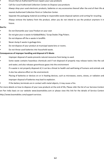   12         EnsurethatanAuthorizedPersonrepairsyourLavaproducts CallOurLocalAuthorizedCollectionCenterstoDisposeLavaproducts Alwaysdropyourusedelectronicproducts,batteriesoranyaccessoriesthereofaftertheendoftheirlifeatnearestAuthorizedCollectionPointorCollectionCenter. Separatethepackagingmaterialaccordingtoresponsiblewastedisposaloptionsandsortingforrecycling. Alwaysremovethebatteryfromtheproduct,whenyoudonotintendtousetheproductanymoreitinfuture.Don&rsquo;ts: DonotDismantleyourLavaProductonyourown Donotgiveyoure‐wastetoKabbadiWala/ScrapDealer/RagPickers. Donotdispose‐offthee‐wasteinlandfills NeverdumpE‐wasteingarbagebins. Donotdisposeofyourproductatmunicipalwastebinsorrooms. Donotthrowusedbatteriesintohouseholdwaste.ConsequencesofimproperhandlinganddisposalofE‐Waste Improperdisposalofwastepreventsnaturalresourcesfrombeingre‐used. Somewastecontainshazardouschemicalsandifnotdisposedofproperlymayreleasetoxinsintothesoilandwater,andalsoreleasesgreenhousegasesintotheenvironment Ife‐wasteisnotproperlydisposedof,itcanbeathreattohealthandwell‐beingofhumansandanimalsanditalsohasadverseeffectontheenvironment. Placingofbatteriesordevicesonorinheatingdevices,suchasmicrowave,ovens,stoves,orradiatorsandimproperdisposalofbatteriesmayleadtoexplosion. Ifthebatteryterminalsareincontactwithmetalobjects,itmaycauseafire.FormoredetailsonhowtodisposeofyourLavaproductsattheendoflife,PleasereferthelistofourServicesCentersonPanIndiabasisonourwebsitewww.lavamobiles.comorpleaseviewthislinkforthedetailsofServiceCentershttp://www.lavamobiles.com/support‐services.