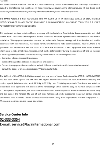    13        FCCNote:ThisdevicecomplieswithPart15oftheFCCrulesandIndustryCanadalicense‐exemptRSSstandard(s).Operationissubjecttothefollowingtwoconditions:(1)thisdevicemaynotcauseharmfulinterference,and(2)thisdevicemustacceptanyinterferencereceived,includinginterferencethatmaycauseundesiredoperation.THEMANUFACTURERISNOTRESPONSIBLEFORANYRADIOORTVINTERFERENCECAUSEDBYUNAUTHORIZEDMODIFICATIONSORCHANGETOTHISEQUIPMENT.SUCHMODIFICATIONSORCHANGECOULDVOIDTHEUSER&rsquo;SAUTHORITYTOOPERATETHEEQUIPMENT.ThisequipmenthasbeentestedandfoundtocomplywiththelimitsforaClassBdigitaldevice,pursuanttopart15oftheFCCRules.Theselimitsaredesignedtoprovidereasonableprotectionagainstharmfulinterferenceinaresidentialinstallation.Thisequipmentgenerates,usesandcanradiateradiofrequencyenergyand,ifnotinstalledandusedinaccordancewiththeinstructions,maycauseharmfulinterferencetoradiocommunications.However,thereisnoguaranteethatinterferencewillnotoccurinaparticularinstallation.Ifthisequipmentdoescauseharmfulinterferencetoradioortelevisionreception,whichcanbedeterminedbyturningtheequipmentoffandon,theuserisencouragedtotrytocorrecttheinterferencebyoneormoreofthefollowingmeasures:‐‐Reorientorrelocatethereceivingantenna.‐‐Increasetheseparationbetweentheequipmentandreceiver.‐‐Connecttheequipmentintoanoutletonacircuitdifferentfromthattowhichthereceiverisconnected.‐‐Consultthedealeroranexperiencedradio/TVtechnicianforhelp.TheSARlimitofUSA(FCC)is1.6W/kgaveragedoveronegramoftissue.DevicetypesStar(FCCID:2AEE8LAVASTAR)hasalsobeentestedagainstthisSARlimit.ThehighestreportedSARvaluesforhead,body‐wornaccessory,andproductspecific(wirelessrouter)are0.29W/kg,0.59W/kg,and0.99W/kgrespectively.Thisdevicewastestedfortypicalbody‐wornoperationswiththebackofthehandsetkept10mmfromthebody.TomaintaincompliancewithFCCRFexposurerequirements,useaccessoriesthatmaintaina10mmseparationdistancebetweentheuser'sbodyandthebackofthehandset.Theuseofbeltclips,holstersandsimilaraccessoriesshouldnotcontainmetalliccomponentsinitsassembly.TheuseofaccessoriesthatdonotsatisfytheserequirementsmaynotcomplywithFCCRFexposurerequirements,andshouldbeavoided.ServiceCenterInfo02‐333‐3354E‐mail:service@lavainternational.com