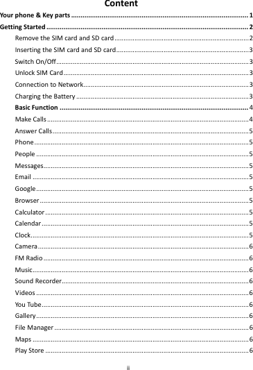    ii        ContentYour phone&amp;Keyparts.............................................................................................1GettingStarted..........................................................................................................2RemovetheSIMcardandSDcard..........................................................................2InsertingtheSIMcardandSDcard.........................................................................3SwitchOn/Off..........................................................................................................3UnlockSIMCard......................................................................................................3ConnectiontoNetwork...........................................................................................3ChargingtheBattery...............................................................................................3BasicFunction...................................................................................................4MakeCalls...............................................................................................................4AnswerCalls............................................................................................................5Phone......................................................................................................................5People.....................................................................................................................5Messages.................................................................................................................5Email.......................................................................................................................5Google.....................................................................................................................5Browser...................................................................................................................5Calculator................................................................................................................5Calendar..................................................................................................................5Clock........................................................................................................................5Camera....................................................................................................................6FMRadio.................................................................................................................6Music.......................................................................................................................6SoundRecorder.......................................................................................................6Videos.....................................................................................................................6YouTube..................................................................................................................6Gallery.....................................................................................................................6FileManager...........................................................................................................6Maps.......................................................................................................................6PlayStore................................................................................................................6