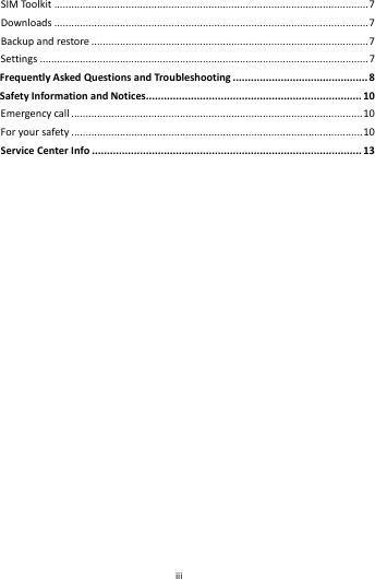    iii        SIMToolkit..............................................................................................................7Downloads..............................................................................................................7Backupandrestore.................................................................................................7Settings...................................................................................................................7FrequentlyAskedQuestionsandTroubleshooting.............................................8SafetyInformationandNotices........................................................................10Emergencycall......................................................................................................10Foryoursafety......................................................................................................10ServiceCenterInfo..........................................................................................13